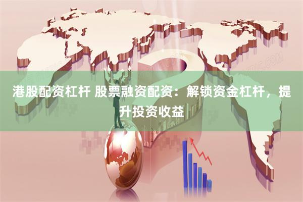 港股配资杠杆 股票融资配资：解锁资金杠杆，提升投资收益