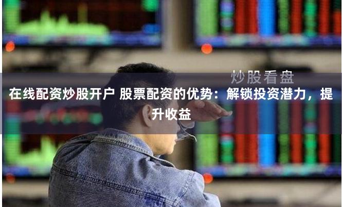 在线配资炒股开户 股票配资的优势：解锁投资潜力，提升收益