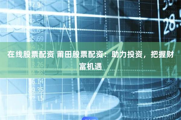 在线股票配资 莆田股票配资：助力投资，把握财富机遇