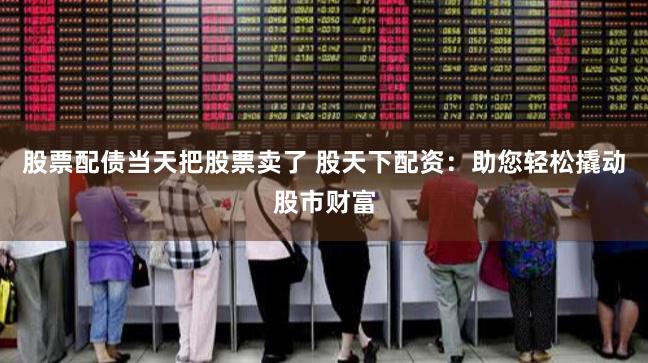 股票配债当天把股票卖了 股天下配资：助您轻松撬动股市财富