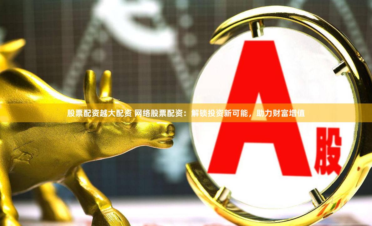 股票配资越大配资 网络股票配资：解锁投资新可能，助力财富增值