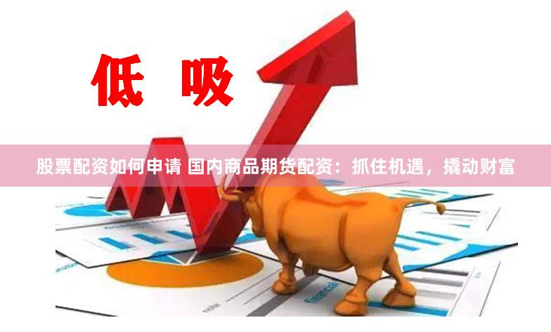 股票配资如何申请 国内商品期货配资：抓住机遇，撬动财富