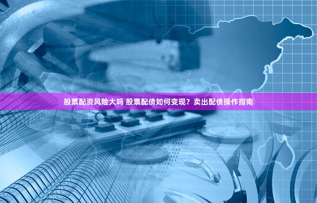 股票配资风险大吗 股票配债如何变现？卖出配债操作指南