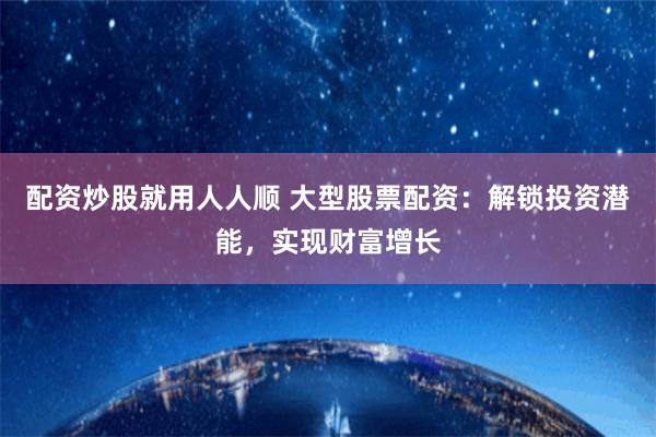 配资炒股就用人人顺 大型股票配资：解锁投资潜能，实现财富增长