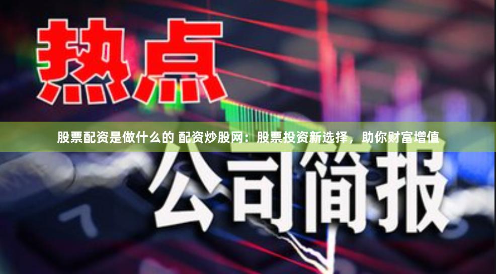 股票配资是做什么的 配资炒股网：股票投资新选择，助你财富增值