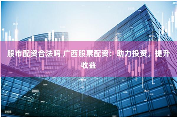 股市配资合法吗 广西股票配资：助力投资，提升收益