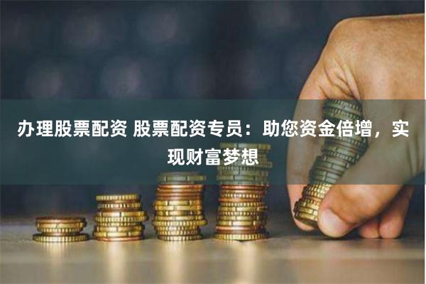 办理股票配资 股票配资专员：助您资金倍增，实现财富梦想