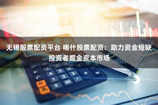 无锡股票配资平台 喀什股票配资：助力资金短缺投资者掘金资本市场