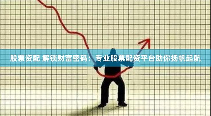 股票资配 解锁财富密码：专业股票配资平台助你扬帆起航