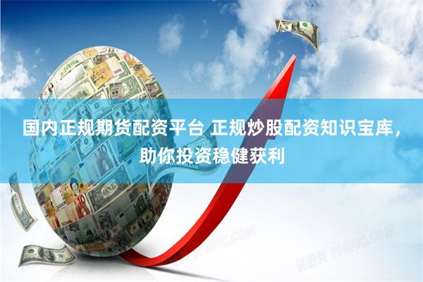 国内正规期货配资平台 正规炒股配资知识宝库，助你投资稳健获利