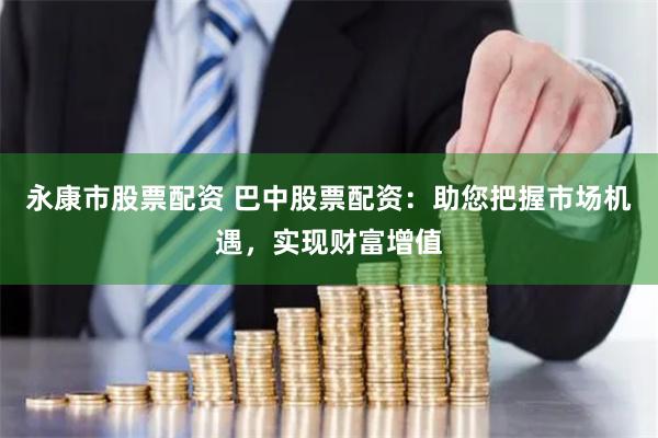 永康市股票配资 巴中股票配资：助您把握市场机遇，实现财富增值