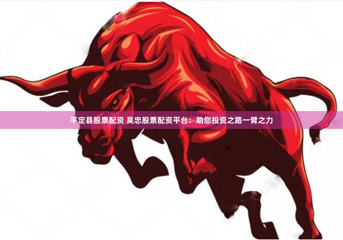 平定县股票配资 吴忠股票配资平台：助您投资之路一臂之力