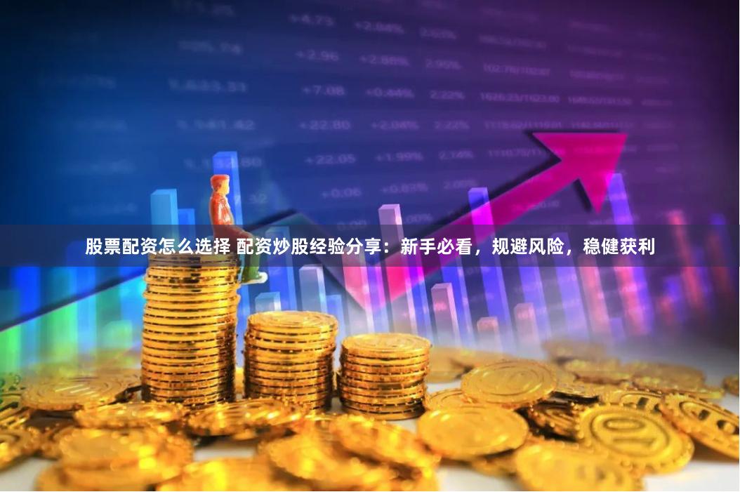 股票配资怎么选择 配资炒股经验分享：新手必看，规避风险，稳健获利
