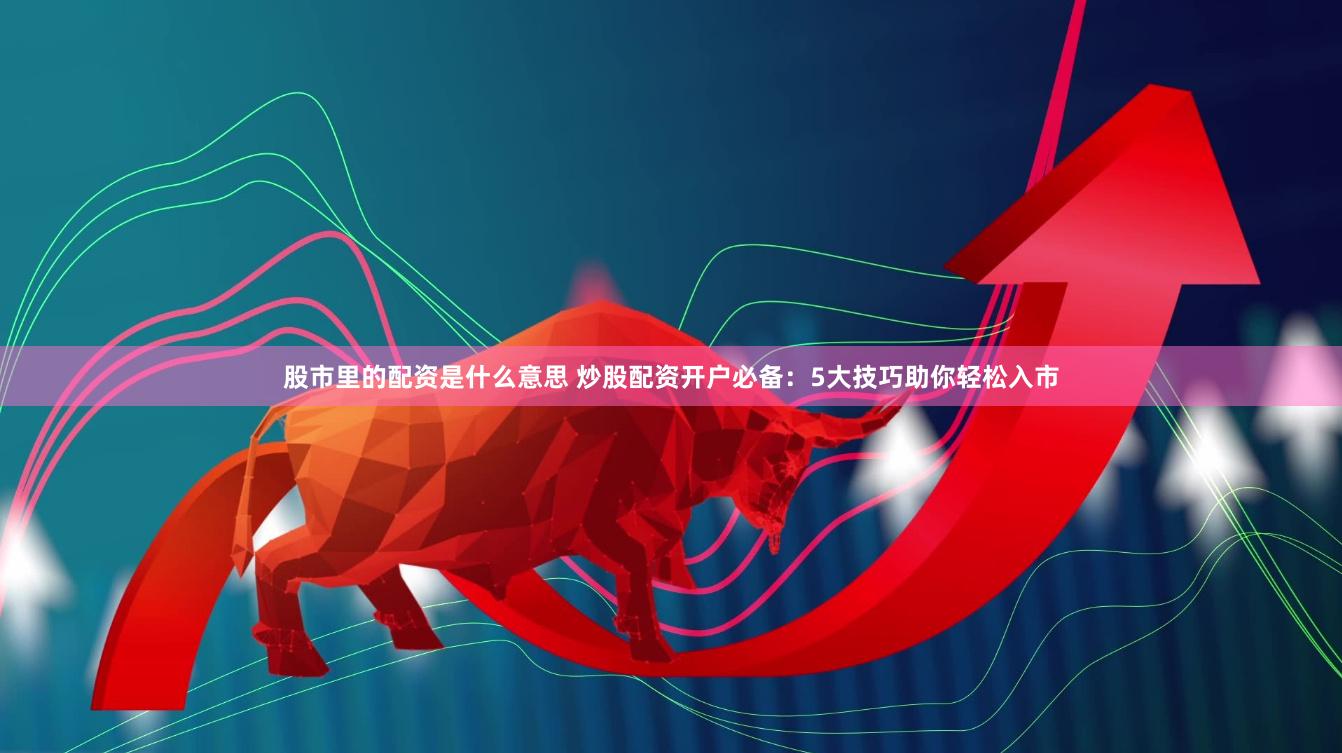 股市里的配资是什么意思 炒股配资开户必备：5大技巧助你轻松入市