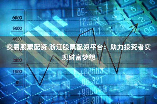 交易股票配资 浙江股票配资平台：助力投资者实现财富梦想