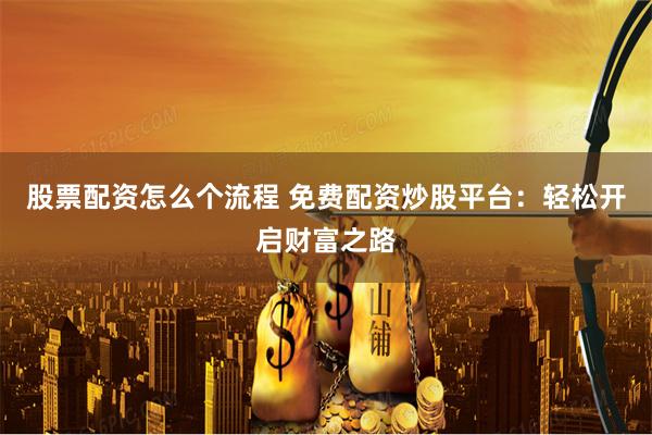 股票配资怎么个流程 免费配资炒股平台：轻松开启财富之路