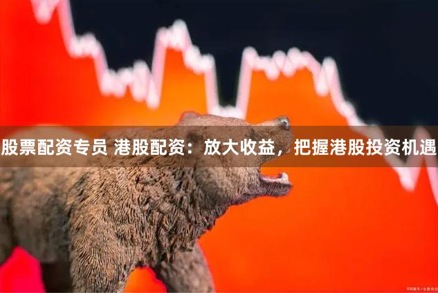 股票配资专员 港股配资：放大收益，把握港股投资机遇