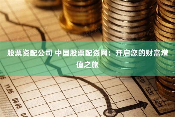 股票资配公司 中国股票配资网：开启您的财富增值之旅