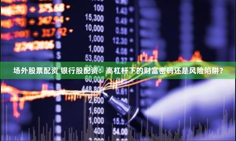 场外股票配资 银行股配资：高杠杆下的财富密码还是风险陷阱？
