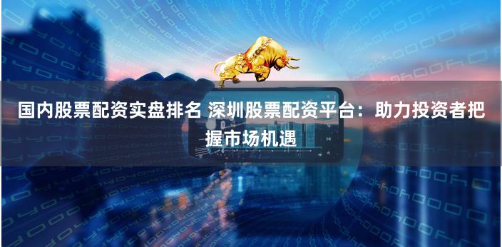国内股票配资实盘排名 深圳股票配资平台：助力投资者把握市场机遇