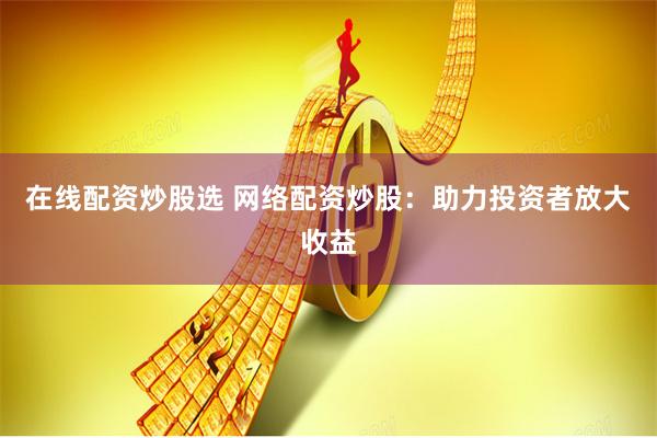 在线配资炒股选 网络配资炒股:助力投资者放大收益